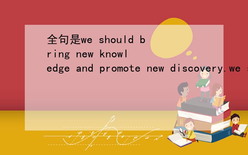 全句是we should bring new knowledge and promote new discovery.we should bring the benefits of new knowledge and discovery beyond the walls of the academy so that they can contribute to social progress.