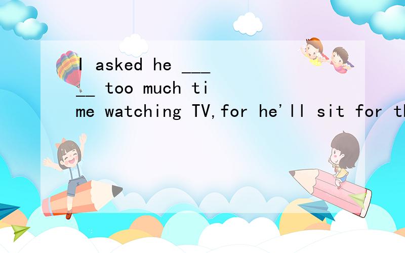 I asked he _____ too much time watching TV,for he'll sit for the college entrance examinationA.not to spend B.didn't spend C.not spend D.not spending为什么不选A?不是ask sb to do sth么?还是答案错了,再就是为什么是I asked he,而不