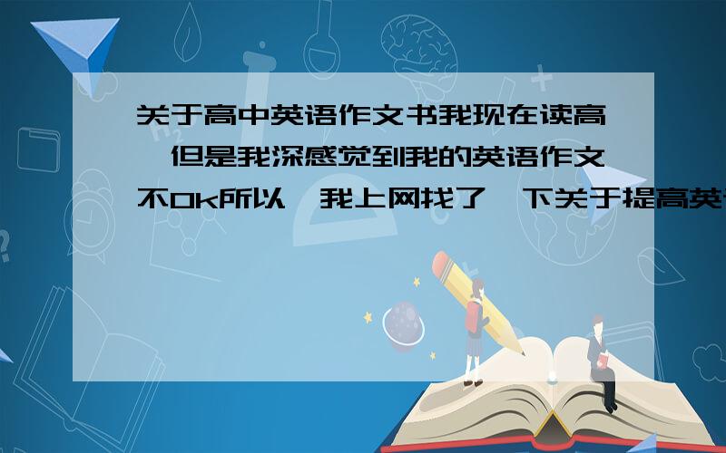 关于高中英语作文书我现在读高一但是我深感觉到我的英语作文不Ok所以,我上网找了一下关于提高英语作文的书,找了好多~我不知道是看一些关于日常生活话题啊,用语好啊,还是买一本英语作