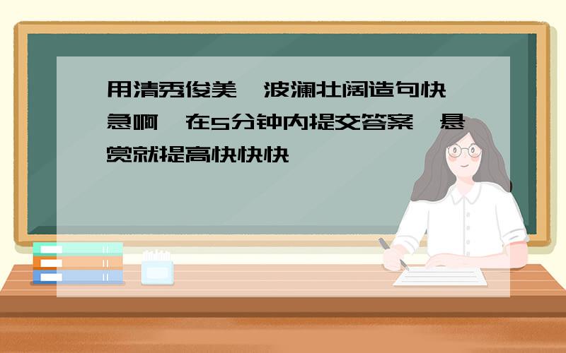 用清秀俊美,波澜壮阔造句快,急啊,在5分钟内提交答案,悬赏就提高快快快