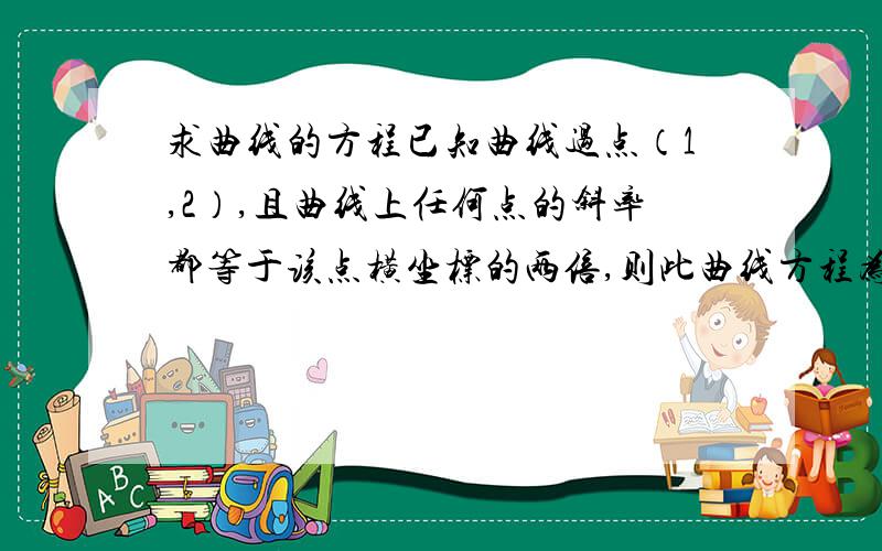 求曲线的方程已知曲线过点（1,2）,且曲线上任何点的斜率都等于该点横坐标的两倍,则此曲线方程为y=_____?