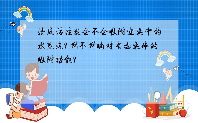 清风活性炭会不会吸附空气中的水蒸汽?影不影响对有毒气体的吸附功能?