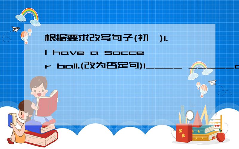 根据要求改写句子(初一)1.I have a soccer ball.(改为否定句)I____ _____a soccer ball.2.Alice likes bananas.(改为否定句)Alice_____ ______bananas.3.Do your parents like French fries?(作否定回答)No,_____ ______.4.This is her tennis