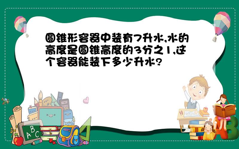 圆锥形容器中装有7升水,水的高度是圆锥高度的3分之1,这个容器能装下多少升水?