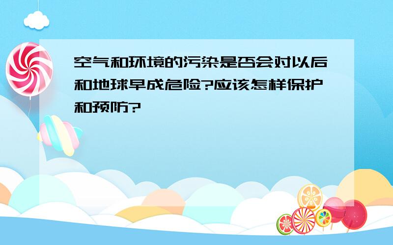 空气和环境的污染是否会对以后和地球早成危险?应该怎样保护和预防?