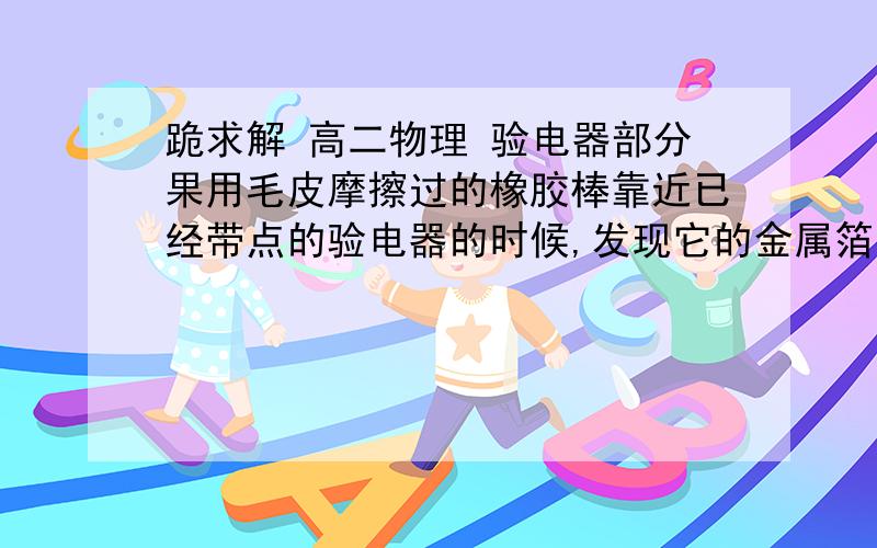 跪求解 高二物理 验电器部分果用毛皮摩擦过的橡胶棒靠近已经带点的验电器的时候,发现它的金属箔片的张角变小,由此可以得知什么?A.验电器所带电荷量部分被中和    B.验电器所带电荷量部