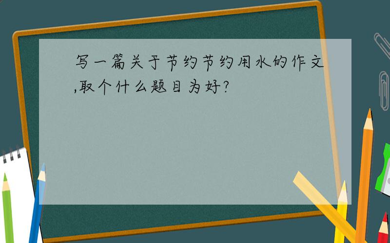 写一篇关于节约节约用水的作文,取个什么题目为好?