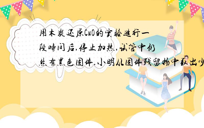 用木炭还原CuO的实验进行一段时间后,停止加热,试管中仍然有黑色固体.小明从固体残留物中取出少量,在试管中加热,发现反应生成的气体是CO2,于是他认为黑色固体是C和CuO的混合物,这种猜想