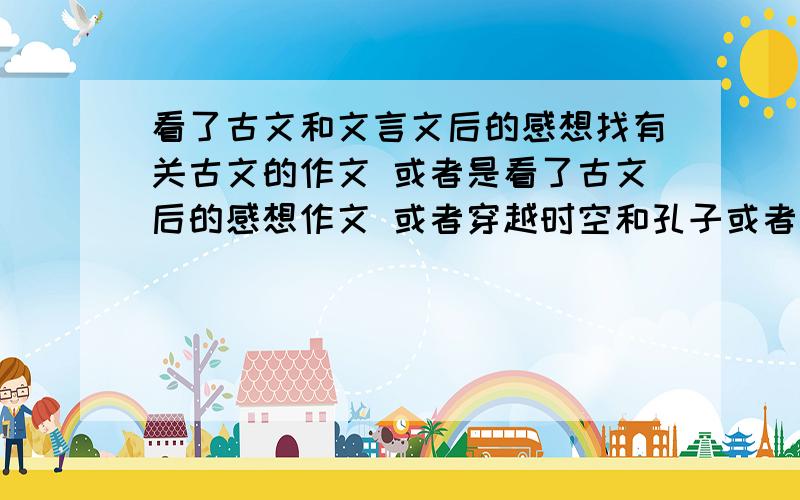 看了古文和文言文后的感想找有关古文的作文 或者是看了古文后的感想作文 或者穿越时空和孔子或者孟子相处的作文 我是帮一朋友找的,