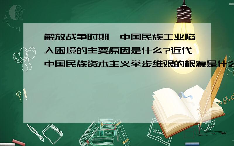 解放战争时期,中国民族工业陷入困境的主要原因是什么?近代中国民族资本主义举步维艰的根源是什么?