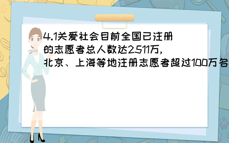 4.1关爱社会目前全国已注册的志愿者总人数达2511万,北京、上海等地注册志愿者超过100万名.由中国青年志愿者协会、35个省级志愿者协会等组成的志愿服务组织实施网络基本形成.自1993年团中