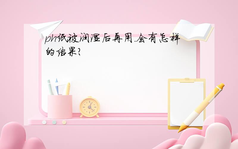 ph纸被润湿后再用.会有怎样的结果?