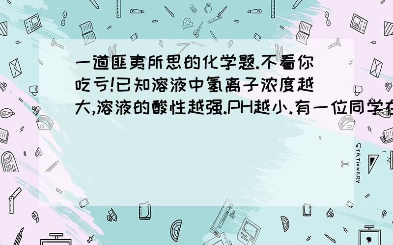 一道匪夷所思的化学题.不看你吃亏!已知溶液中氢离子浓度越大,溶液的酸性越强.PH越小.有一位同学在实验室中是这样测某溶液的PH的:先用蒸馏水湿润PH试纸,然后用玻璃棒蘸取试样进行检测.