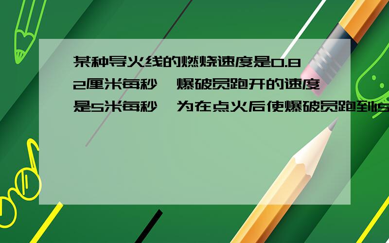 某种导火线的燃烧速度是0.82厘米每秒,爆破员跑开的速度是5米每秒,为在点火后使爆破员跑到150米以外的安全区域,导火线的长至少为?我是这么列的：设至少x,　x÷82×5>150,我是这么理解的,要想