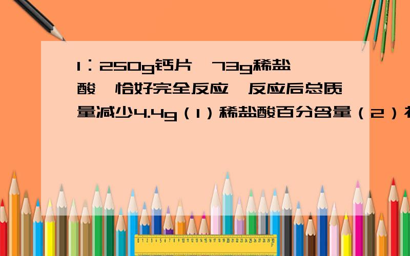 1：250g钙片,73g稀盐酸,恰好完全反应,反应后总质量减少4.4g（1）稀盐酸百分含量（2）补钙品含钙量（3）反应后溶液质量分数2：NaNO3各个温度的溶解度：温度/“C 10 20 30 40 50 60 80溶解度/g 80 88 96