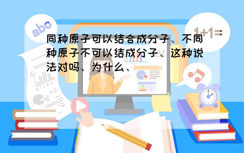 同种原子可以结合成分子、不同种原子不可以结成分子、这种说法对吗、为什么、