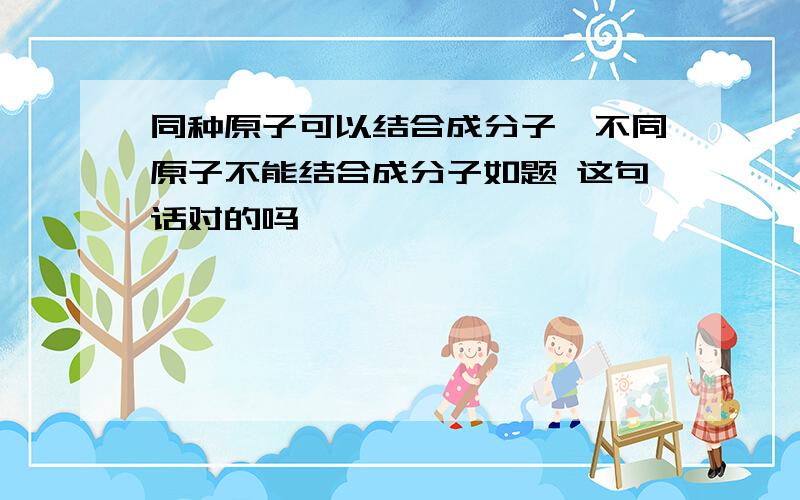 同种原子可以结合成分子,不同原子不能结合成分子如题 这句话对的吗