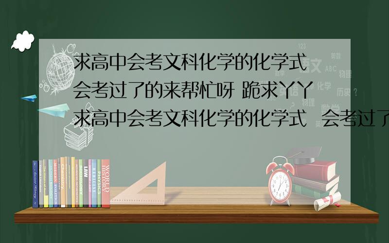 求高中会考文科化学的化学式 会考过了的来帮忙呀 跪求丫丫求高中会考文科化学的化学式  会考过了的来帮忙呀