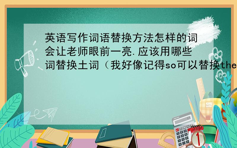 英语写作词语替换方法怎样的词会让老师眼前一亮.应该用哪些词替换土词（我好像记得so可以替换therefor,诸如此类的词语）.哪些句型可以拿高分.好词语,好句型都写出来.重金悬赏英语帝