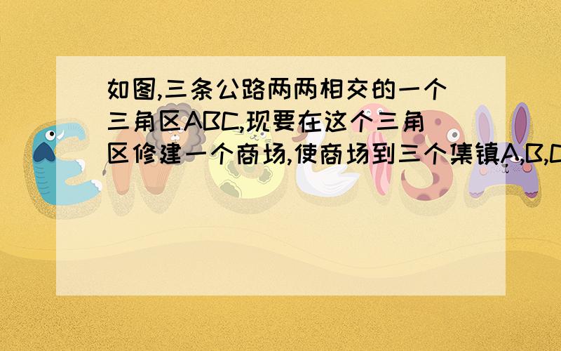 如图,三条公路两两相交的一个三角区ABC,现要在这个三角区修建一个商场,使商场到三个集镇A,B,C距离相等,特向全班征集修建方案,你的方案是什么?在图中画出你的方案中商场的位置,并作简要