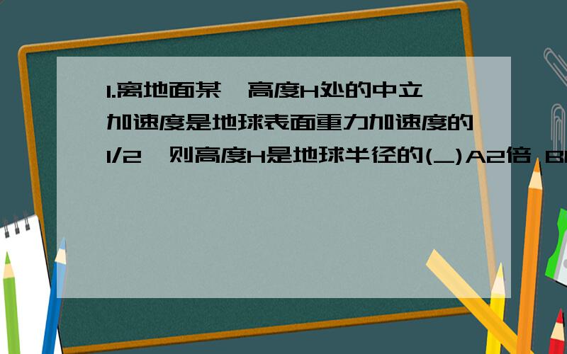 1.离地面某一高度H处的中立加速度是地球表面重力加速度的1/2,则高度H是地球半径的(_)A2倍 B1/2倍 C根号2倍 D(根号2-1)倍7.某星球的质量约为地球的9倍,半径约为地球的一半,若从地球上高H处平抛