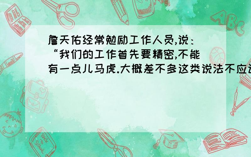 詹天佑经常勉励工作人员,说：“我们的工作首先要精密,不能有一点儿马虎.大概差不多这类说法不应该出自工程人员之口.读了这段话,你想对詹天佑说什么?请写下来