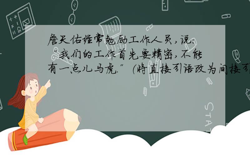 詹天佑经常勉励工作人员,说：“我们的工作首先要精密,不能有一点儿马虎.”（将直接引语改为间接引语）