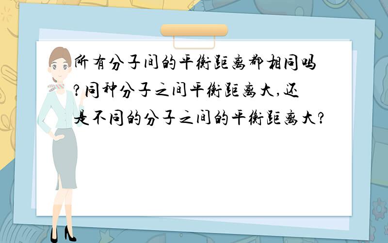 所有分子间的平衡距离都相同吗?同种分子之间平衡距离大,还是不同的分子之间的平衡距离大?