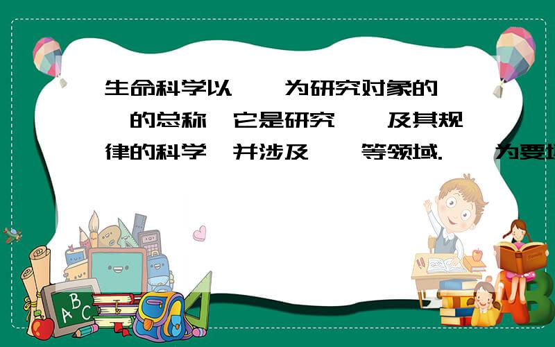 生命科学以——为研究对象的——的总称,它是研究——及其规律的科学,并涉及——等领域.——为要填内容