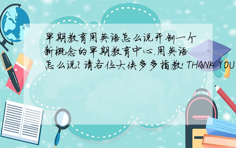 早期教育用英语怎么说开创一个新概念的早期教育中心．用英语怎么说?请各位大侠多多指教!THANK YOU SO MUCH