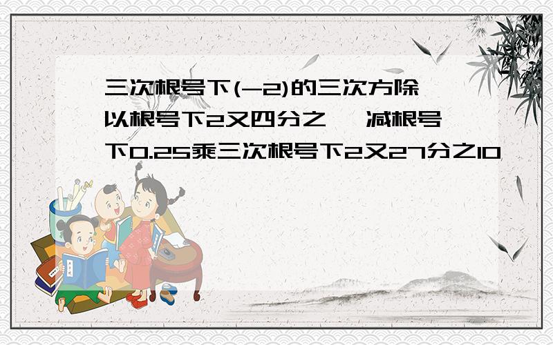 三次根号下(-2)的三次方除以根号下2又四分之一 减根号下0.25乘三次根号下2又27分之10