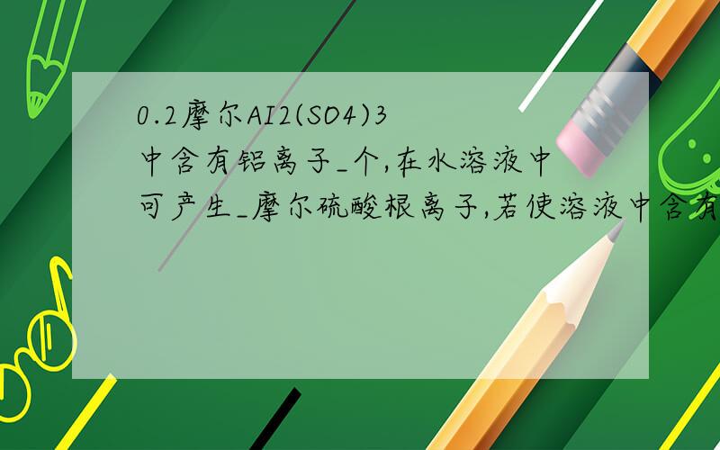 0.2摩尔AI2(SO4)3中含有铝离子_个,在水溶液中可产生_摩尔硫酸根离子,若使溶液中含有1摩尔硫酸根,还需加入含钠离子_摩尔的硫酸钠