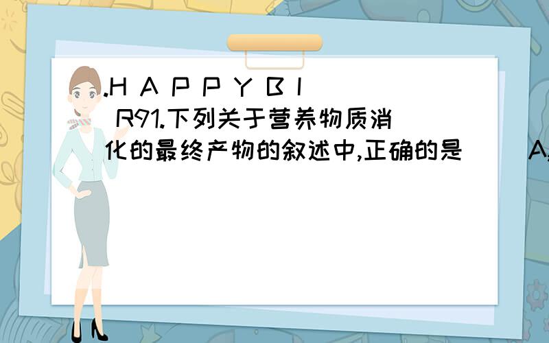 .H A P P Y B I R91.下列关于营养物质消化的最终产物的叙述中,正确的是（ ）A,淀粉消化的最终产物是氨基酸 B.蛋白质消化的最终产物是葡萄糖 C.脂肪消化的最终产物是甘油、脂肪酸 D.水消化的