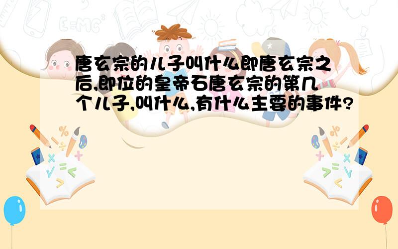 唐玄宗的儿子叫什么即唐玄宗之后,即位的皇帝石唐玄宗的第几个儿子,叫什么,有什么主要的事件?