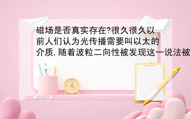 磁场是否真实存在?很久很久以前人们认为光传播需要叫以太的介质,随着波粒二向性被发现这一说法被否定.这几天我班的物理老师说磁力作用的介质是磁场这种物质,我猜测磁场会不会也是像