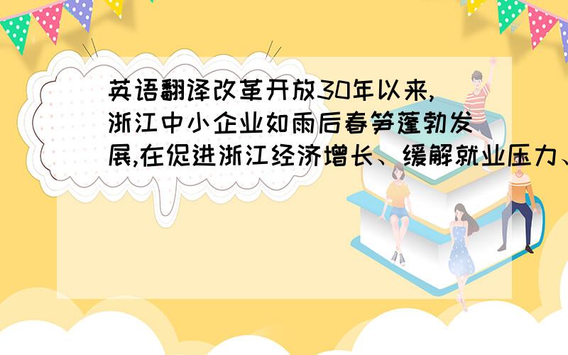 英语翻译改革开放30年以来,浙江中小企业如雨后春笋蓬勃发展,在促进浙江经济增长、缓解就业压力、推动科技创新、稳定财政来源和优化经济结构等方面都发挥着积极而重要的作用.俗话说