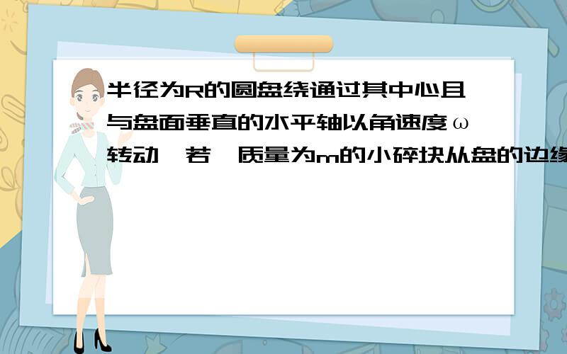 半径为R的圆盘绕通过其中心且与盘面垂直的水平轴以角速度ω转动,若一质量为m的小碎块从盘的边缘裂开,恰好沿铅直方向上抛,小碎块所能达到的最大高度h= .