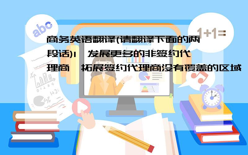 商务英语翻译(请翻译下面的两段话)1、发展更多的非签约代理商,拓展签约代理商没有覆盖的区域,增加市场分额2、接下来我们的谈话,我需要A帮忙翻译,达到最准确的信息的表达