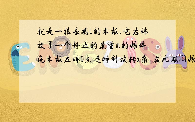 就是一根长为L的木板,它右端放了一个静止的质量m的物体,绕木板左端O点逆时针旋转a角,在此期间物体和木板相对静止,求支持力做功.如果用总功为0就算出：W支持=-W重=-mgLsina但是如果对支持