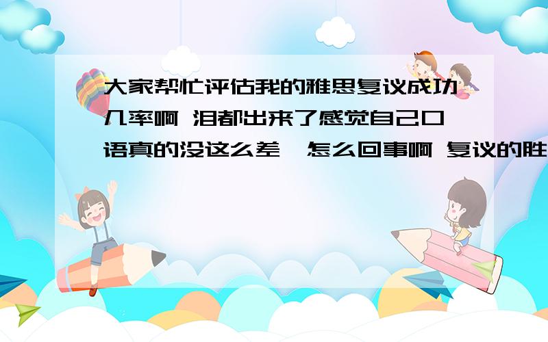 大家帮忙评估我的雅思复议成功几率啊 泪都出来了感觉自己口语真的没这么差  怎么回事啊 复议的胜算大吗  求分析 口语求6