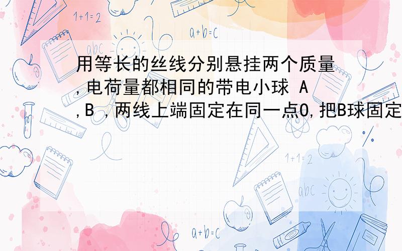 用等长的丝线分别悬挂两个质量,电荷量都相同的带电小球 A,B ,两线上端固定在同一点O,把B球固定在O的正下方,当A静止时,两悬线夹角为θ,若在其他条件不变,只使两悬线的长度减半和两球的电