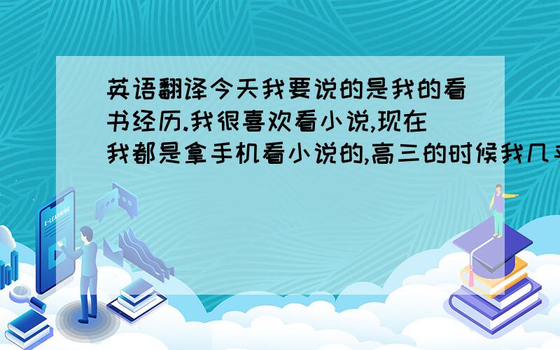 英语翻译今天我要说的是我的看书经历.我很喜欢看小说,现在我都是拿手机看小说的,高三的时候我几乎每节课都会拿手机看,有时候一天会看两本.初中的时候就是拿着真实的书本看,上课的时