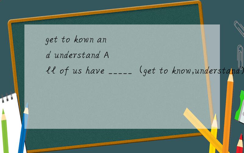 get to kown and understand All of us have _____（get to know,understand)we should protect the environment.