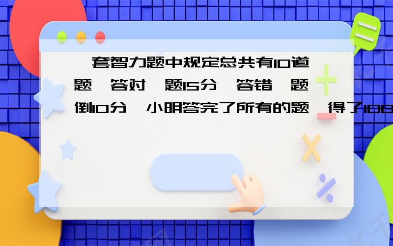 一套智力题中规定总共有10道题,答对一题15分,答错一题倒10分,小明答完了所有的题,得了100分他答对几题