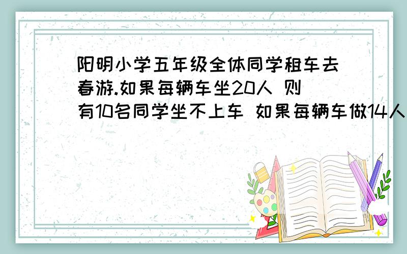 阳明小学五年级全体同学租车去春游.如果每辆车坐20人 则有10名同学坐不上车 如果每辆车做14人 则有一辆车查6人每坐满.       租了多少车 共多少人.   还要每一个算式什么意思