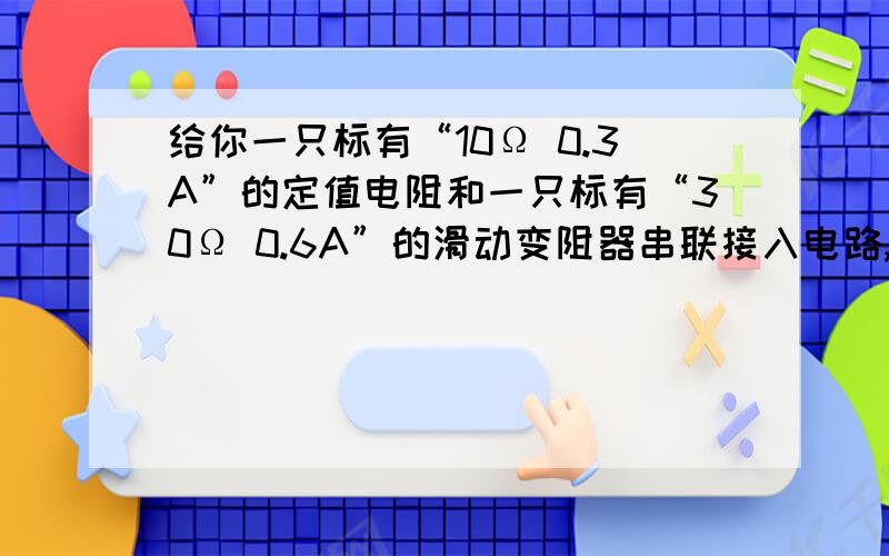 给你一只标有“10Ω 0.3A”的定值电阻和一只标有“30Ω 0.6A”的滑动变阻器串联接入电路,它们两端允许加的最大电压为