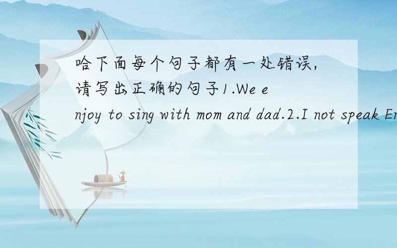 哈下面每个句子都有一处错误,请写出正确的句子1.We enjoy to sing with mom and dad.2.I not speak English very well .3.In summer,dad watchs the football on TV.4.George studys at home after school.5.All the class love swiming.6.Helen a