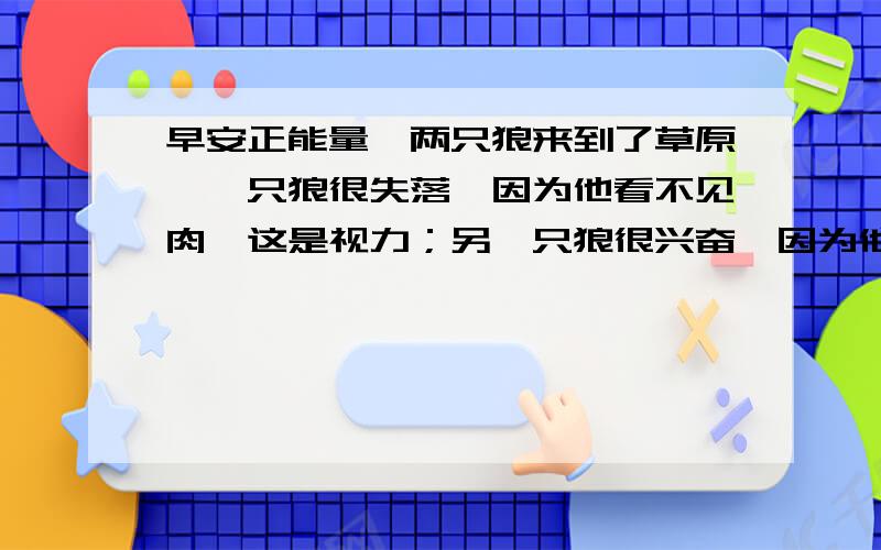 早安正能量】两只狼来到了草原,一只狼很失落,因为他看不见肉,这是视力；另一只狼很兴奋,因为他知道有草就会有羊,这是视野.——人生的目标能否实现,就取决于你是看到表面层次,还是看