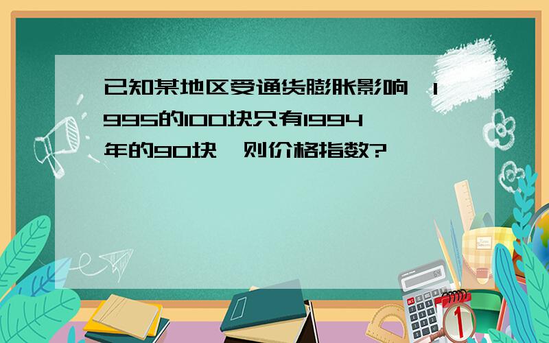 已知某地区受通货膨胀影响,1995的100块只有1994年的90块,则价格指数?