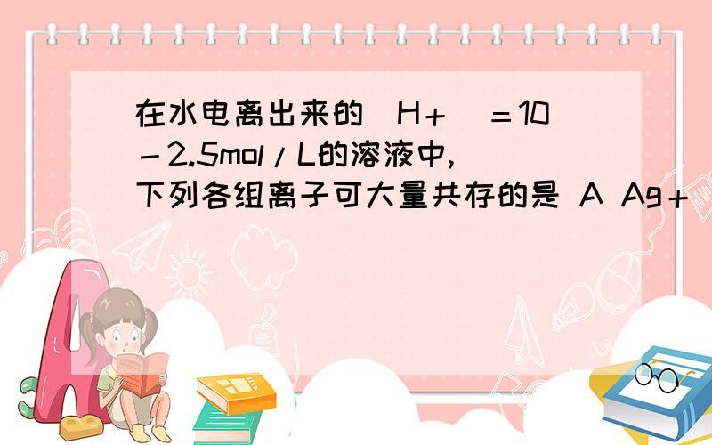 在水电离出来的[H＋]＝10－2.5mol/L的溶液中,下列各组离子可大量共存的是 A Ag＋ K＋ Ba2＋ I－ B AlO2－ S2－ PO43－ Na＋C NH4＋ Fe3＋ Br－ SO42－ D Fe2＋ Cu2＋ Mg2＋ NO3－它这应该是发生了双水解吧，